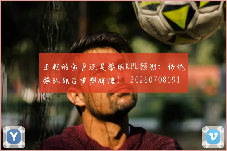王朝的黄昏还是黎明KPL预测：传统强队能否重塑辉煌！_20260708191312_20260802160008