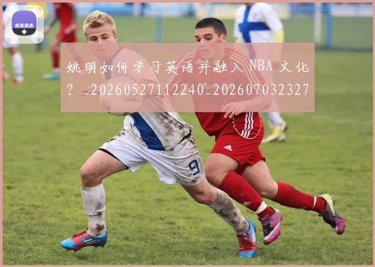 姚明如何学习英语并融入 NBA 文化?_20260527112240_20260703232710_20260720191712
