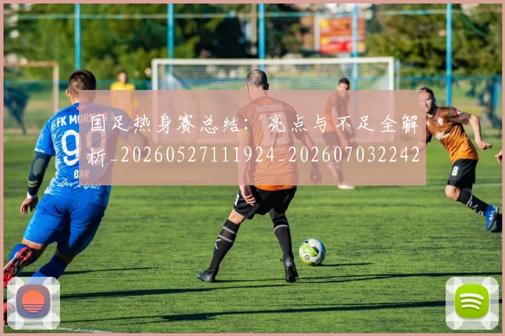国足热身赛总结：亮点与不足全解析_20260527111924_20260703224237