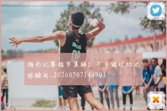 梅西比赛精华集锦：不可错过的进球瞬间_20260707144901