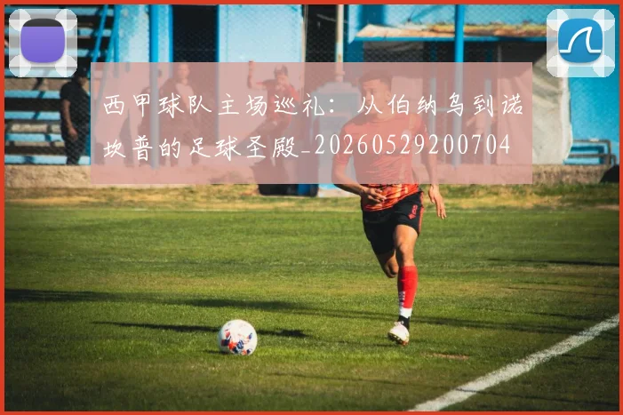 西甲球队主场巡礼：从伯纳乌到诺坎普的足球圣殿_20260529200704