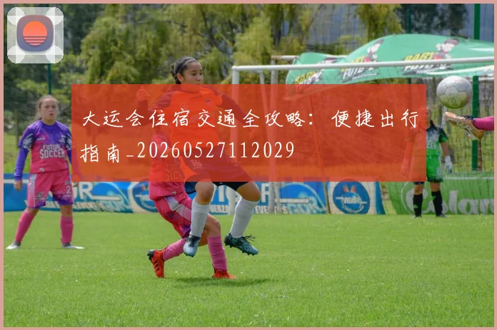 大运会住宿交通全攻略:便捷出行指南_20260527112029