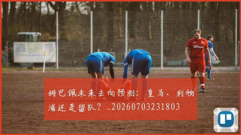 姆巴佩未来去向预测：皇马、利物浦还是留队？_20260703231803