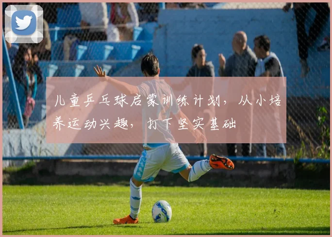 儿童乒乓球启蒙训练计划,从小培养运动兴趣,打下坚实基础