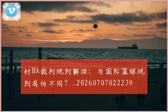 村BA裁判规则解读：与国际篮球规则有何不同？_20260707022239