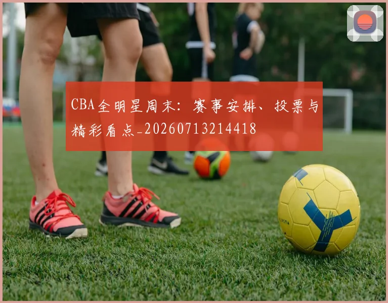 CBA全明星周末：赛事安排、投票与精彩看点_20260713214418
