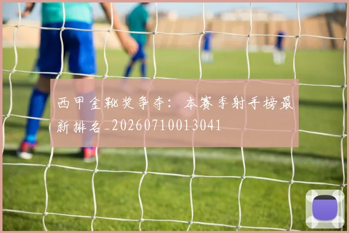 西甲金靴奖争夺：本赛季射手榜最新排名_20260710013041