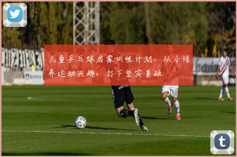 儿童乒乓球启蒙训练计划，从小培养运动兴趣，打下坚实基础
