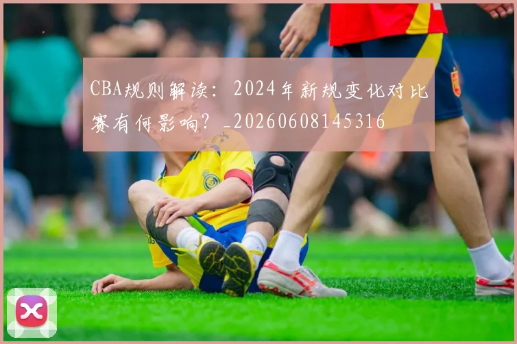 CBA规则解读:2024年新规变化对比赛有何影响?_20260608145316