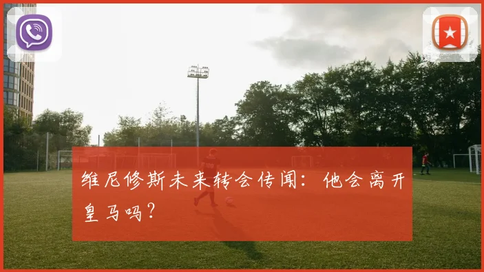 维尼修斯未来转会传闻：他会离开皇马吗？