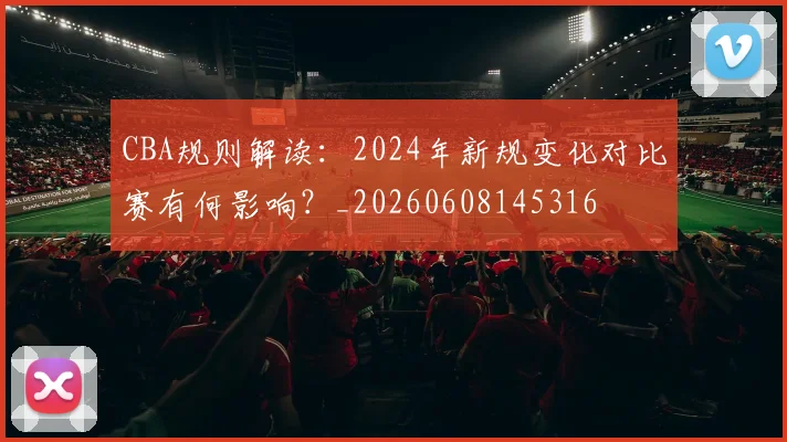 CBA规则解读：2024年新规变化对比赛有何影响？_20260608145316