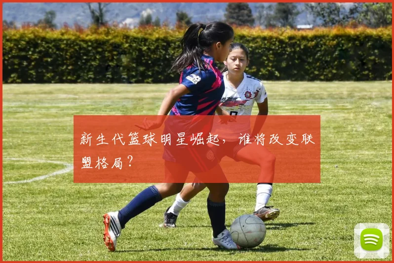 新生代篮球明星崛起，谁将改变联盟格局？