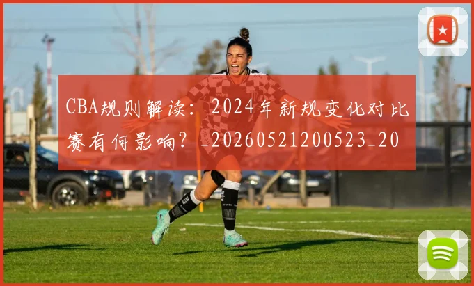CBA规则解读：2024年新规变化对比赛有何影响？_20260521200523_20260701212053