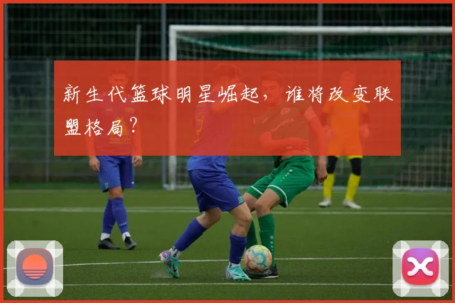 新生代篮球明星崛起，谁将改变联盟格局？