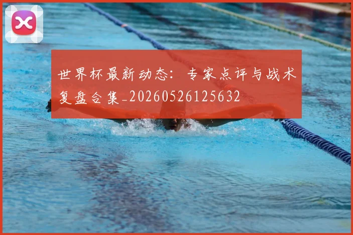 世界杯最新动态：专家点评与战术复盘合集_20260526125632