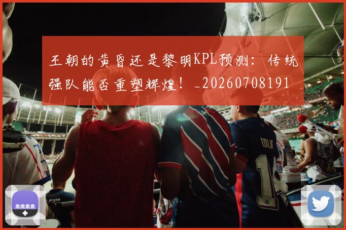 王朝的黄昏还是黎明KPL预测:传统强队能否重塑辉煌!_20260708191312_20260802160008