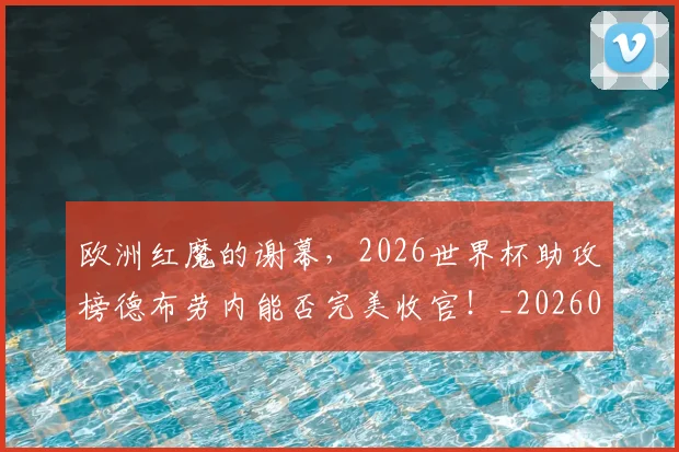 欧洲红魔的谢幕，2026世界杯助攻榜德布劳内能否完美收官！_20260707152548_20260801170316