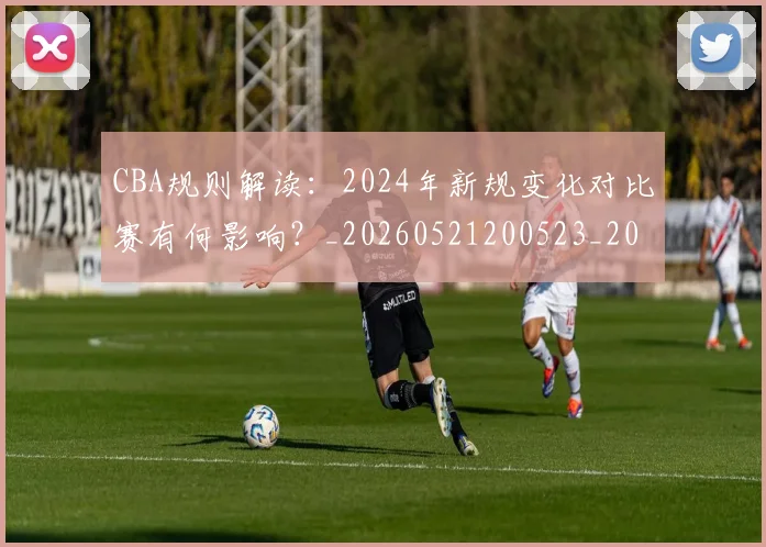 CBA规则解读：2024年新规变化对比赛有何影响？_20260521200523_20260701212053