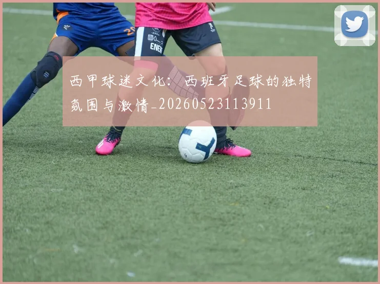 西甲球迷文化：西班牙足球的独特氛围与激情_20260523113911