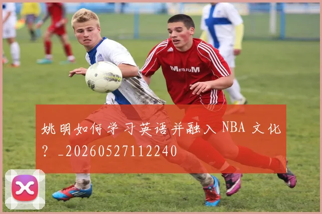 姚明如何学习英语并融入 NBA 文化?_20260527112240