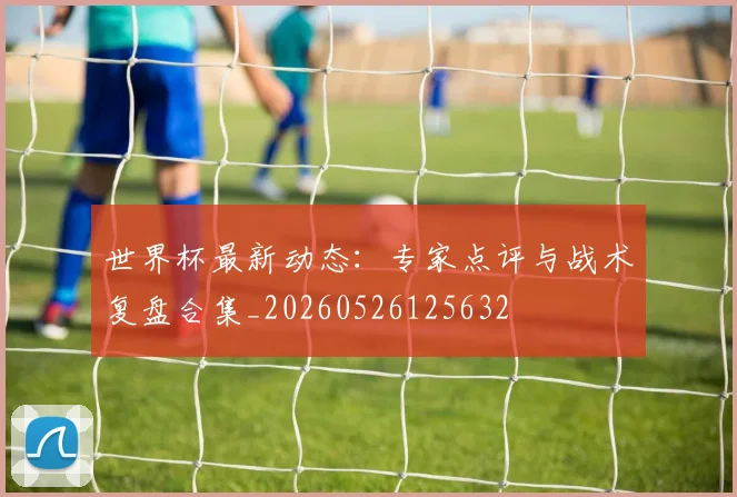 世界杯最新动态：专家点评与战术复盘合集_20260526125632